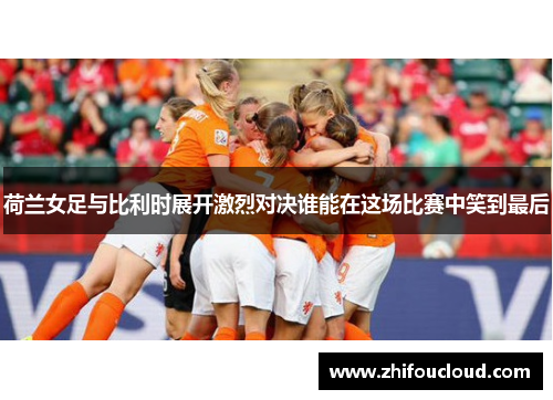 荷兰女足与比利时展开激烈对决谁能在这场比赛中笑到最后