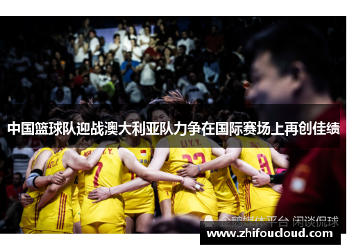 中国篮球队迎战澳大利亚队力争在国际赛场上再创佳绩